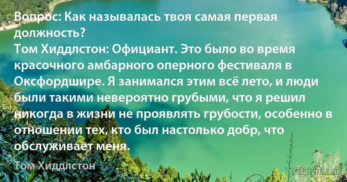 Вопрос: Как называлась твоя самая первая должность?
Том Хиддлстон: Официант. Это было во время красочного амбарного оперного фестиваля в Оксфордшире. Я занимался этим всё лето, и люди были такими невероятно грубыми, что я решил никогда в жизни не проявлять грубости, особенно в отношении тех, кто был настолько добр, что обслуживает меня. (Том Хиддлстон)