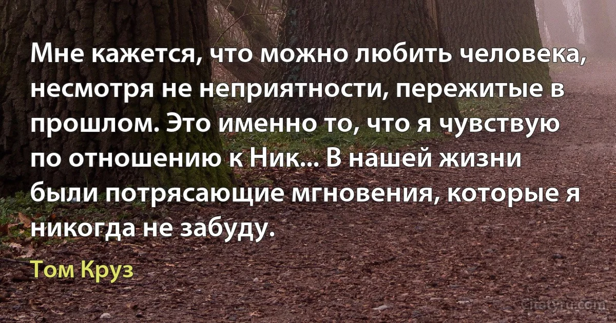 Мне кажется, что можно любить человека, несмотря не неприятности, пережитые в прошлом. Это именно то, что я чувствую по отношению к Ник... В нашей жизни были потрясающие мгновения, которые я никогда не забуду. (Том Круз)