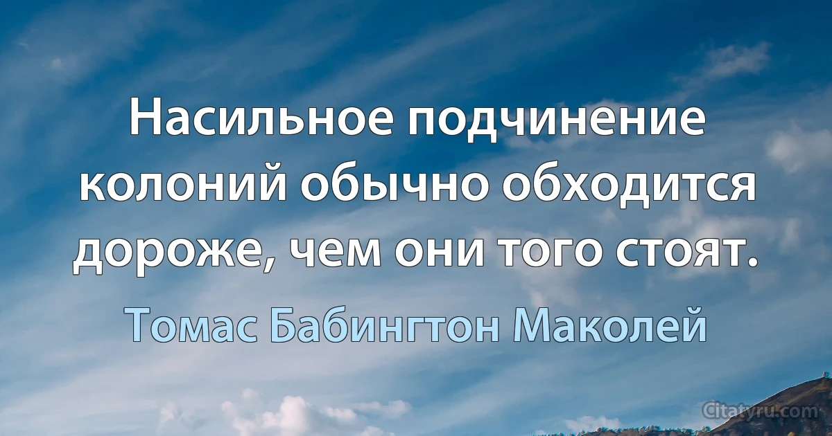 Насильное подчинение колоний обычно обходится дороже, чем они того стоят. (Томас Бабингтон Маколей)