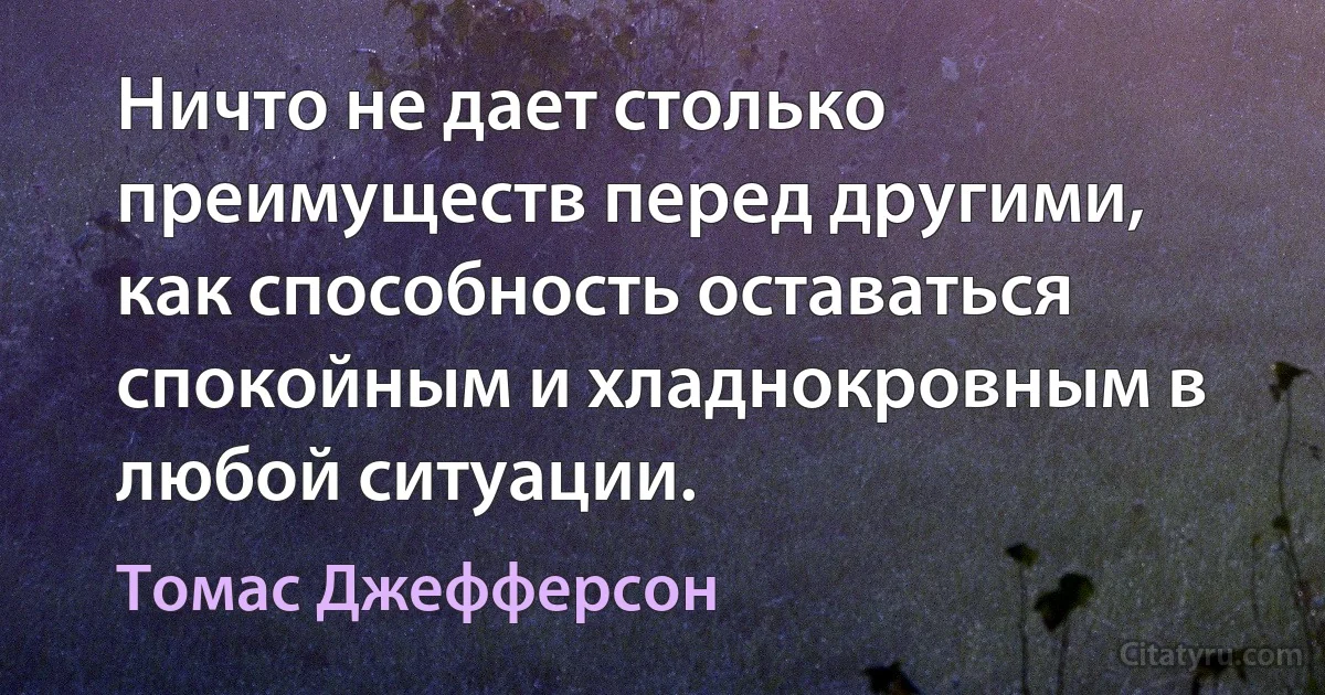 Ничто не дает столько преимуществ перед другими, как способность оставаться спокойным и хладнокровным в любой ситуации. (Томас Джефферсон)