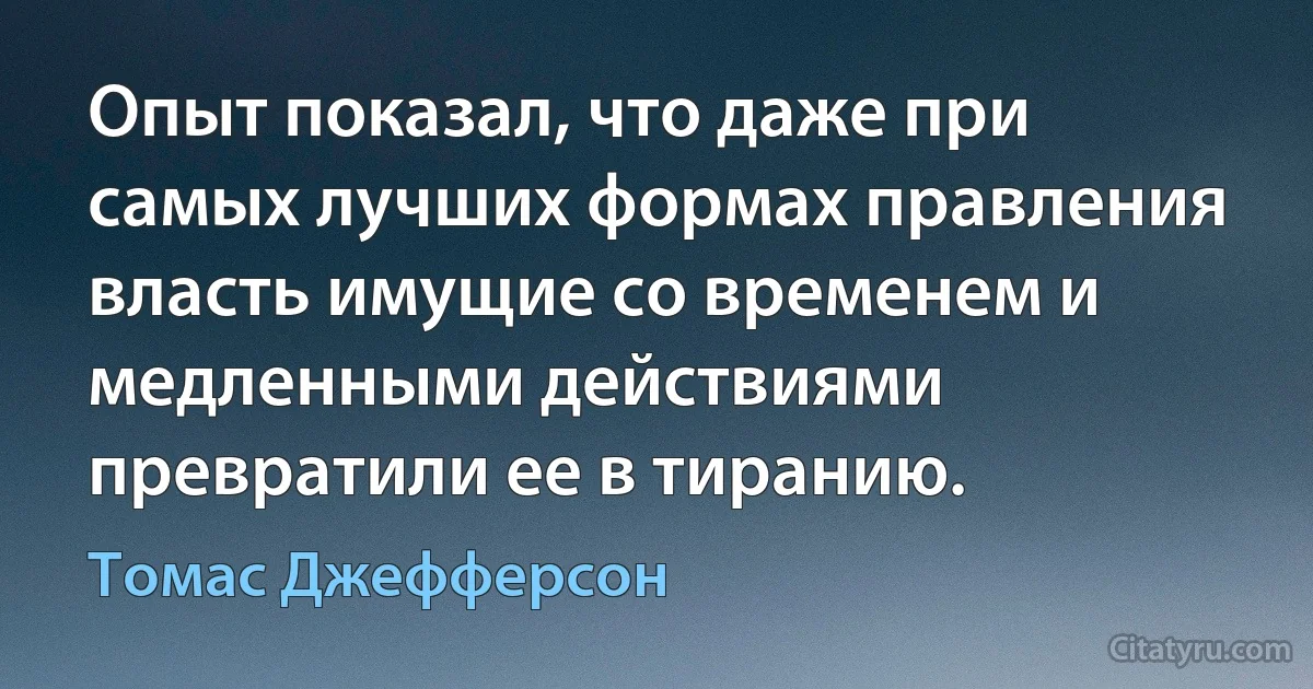 Опыт показал, что даже при самых лучших формах правления власть имущие со временем и медленными действиями превратили ее в тиранию. (Томас Джефферсон)