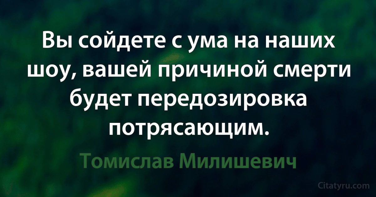 Вы сойдете с ума на наших шоу, вашей причиной смерти будет передозировка потрясающим. (Томислав Милишевич)