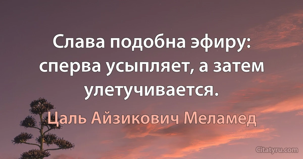 Слава подобна эфиру: сперва усыпляет, а затем улетучивается. (Цаль Айзикович Меламед)