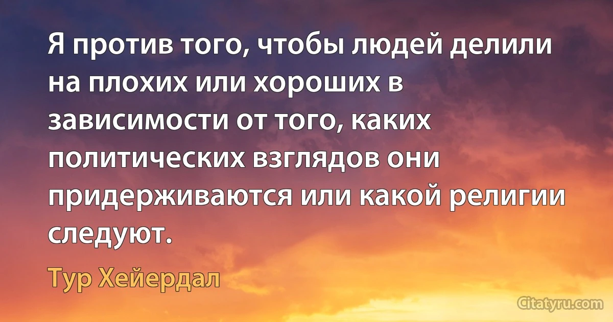 Я против того, чтобы людей делили на плохих или хороших в зависимости от того, каких политических взглядов они придерживаются или какой религии следуют. (Тур Хейердал)