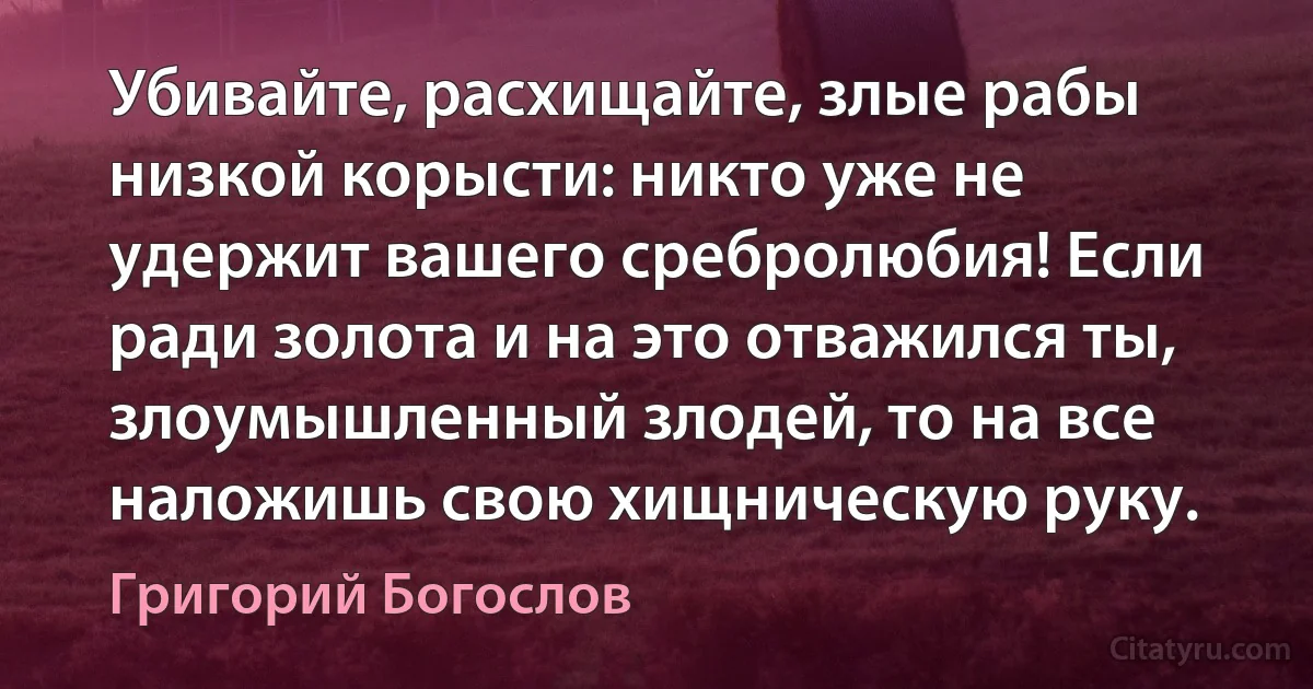Убивайте, расхищайте, злые рабы низкой корысти: никто уже не удержит вашего сребролюбия! Если ради золота и на это отважился ты, злоумышленный злодей, то на все наложишь свою хищническую руку. (Григорий Богослов)
