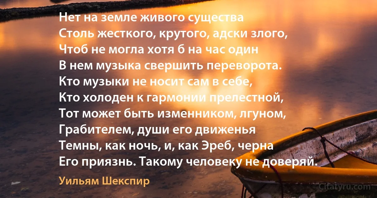 Нет на земле живого существа
Столь жесткого, крутого, адски злого,
Чтоб не могла хотя б на час один 
В нем музыка свершить переворота.
Кто музыки не носит сам в себе,
Кто холоден к гармонии прелестной, 
Тот может быть изменником, лгуном,
Грабителем, души его движенья
Темны, как ночь, и, как Эреб, черна
Его приязнь. Такому человеку не доверяй. (Уильям Шекспир)