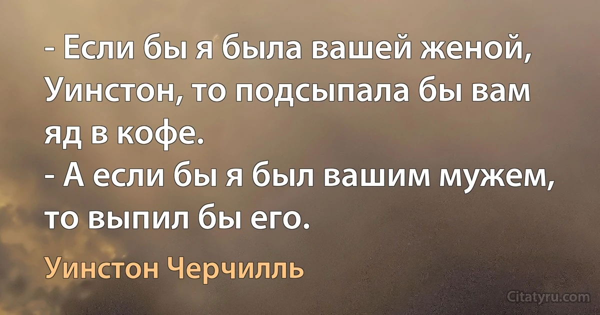 - Если бы я была вашей женой, Уинстон, то подсыпала бы вам яд в кофе.
- А если бы я был вашим мужем, то выпил бы его. (Уинстон Черчилль)