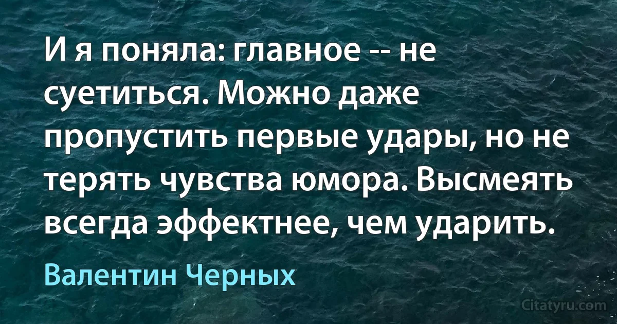 И я поняла: главное -- не суетиться. Можно даже пропустить первые удары, но не терять чувства юмора. Высмеять всегда эффектнее, чем ударить. (Валентин Черных)