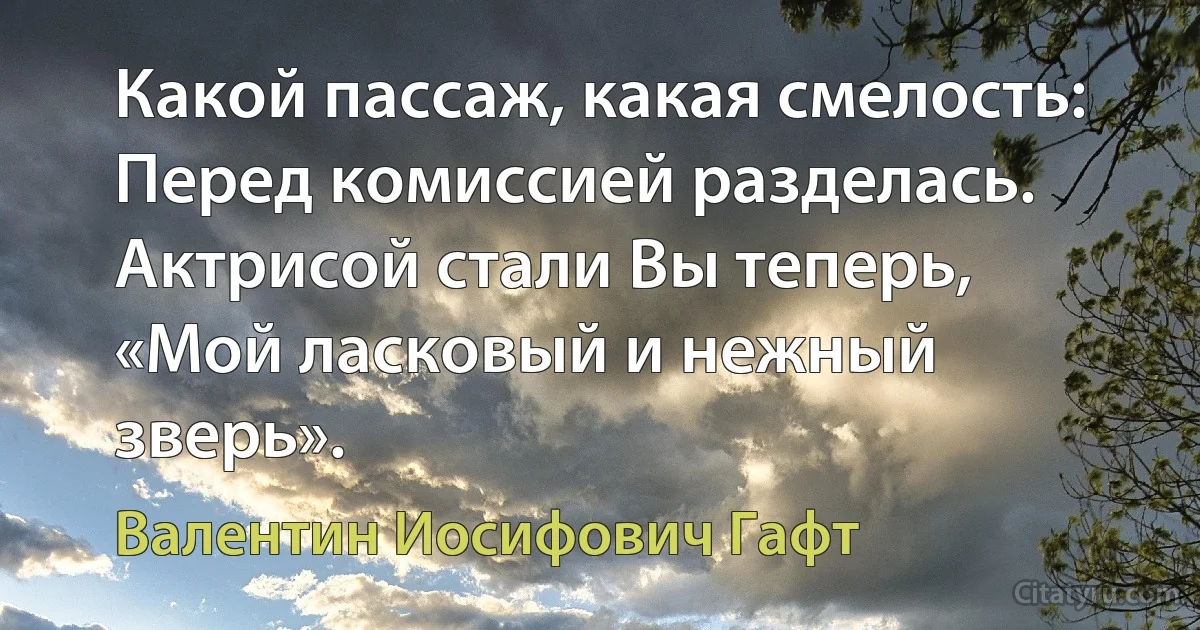 Какой пассаж, какая смелость:
Перед комиссией разделась.
Актрисой стали Вы теперь,
«Мой ласковый и нежный зверь». (Валентин Иосифович Гафт)