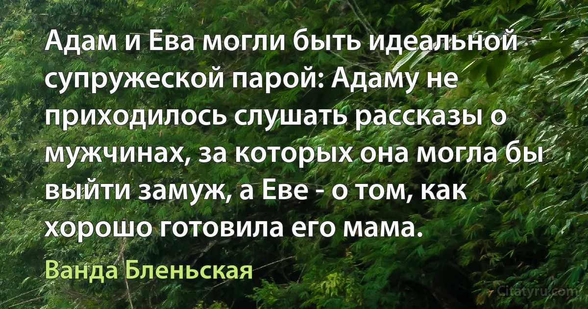 Адам и Ева могли быть идеальной супружеской парой: Адаму не приходилось слушать рассказы о мужчинах, за которых она могла бы выйти замуж, а Еве - о том, как хорошо готовила его мама. (Ванда Бленьская)