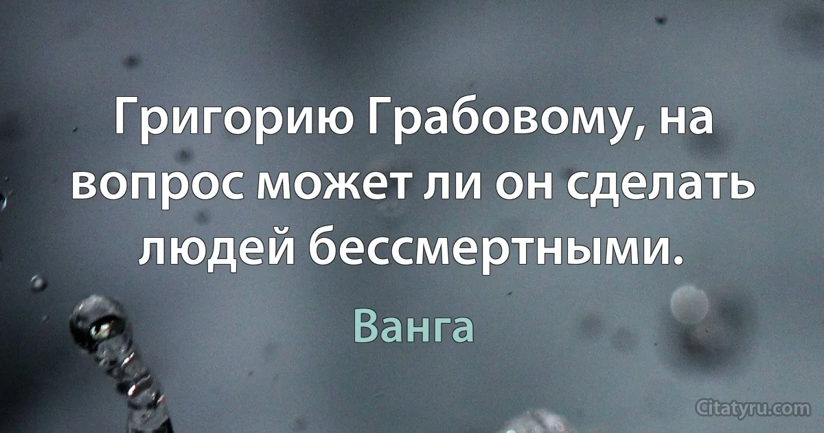 Григорию Грабовому, на вопрос может ли он сделать людей бессмертными. (Ванга)