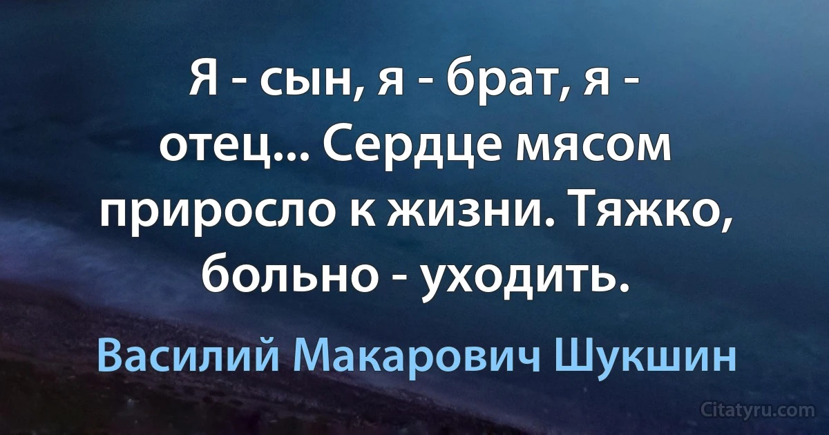 Я - сын, я - брат, я - отец... Сердце мясом приросло к жизни. Тяжко, больно - уходить. (Василий Макарович Шукшин)