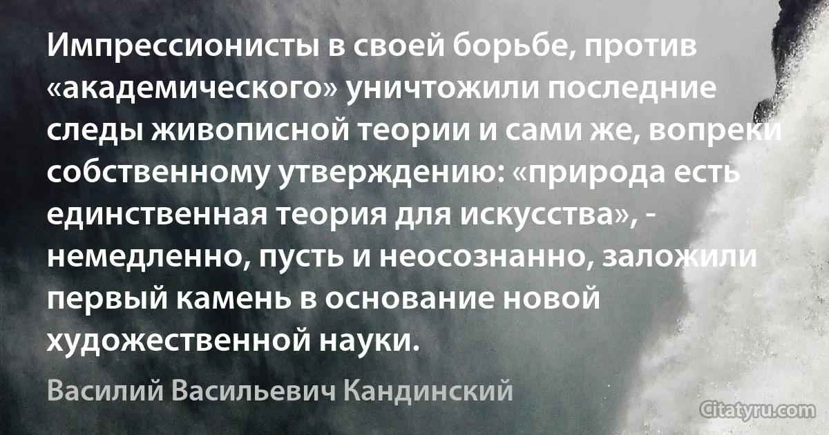 Импрессионисты в своей борьбе, против «академического» уничтожили последние следы живописной теории и сами же, вопреки собственному утверждению: «природа есть единственная теория для искусства», - немедленно, пусть и неосознанно, заложили первый камень в основание новой художественной науки. (Василий Васильевич Кандинский)