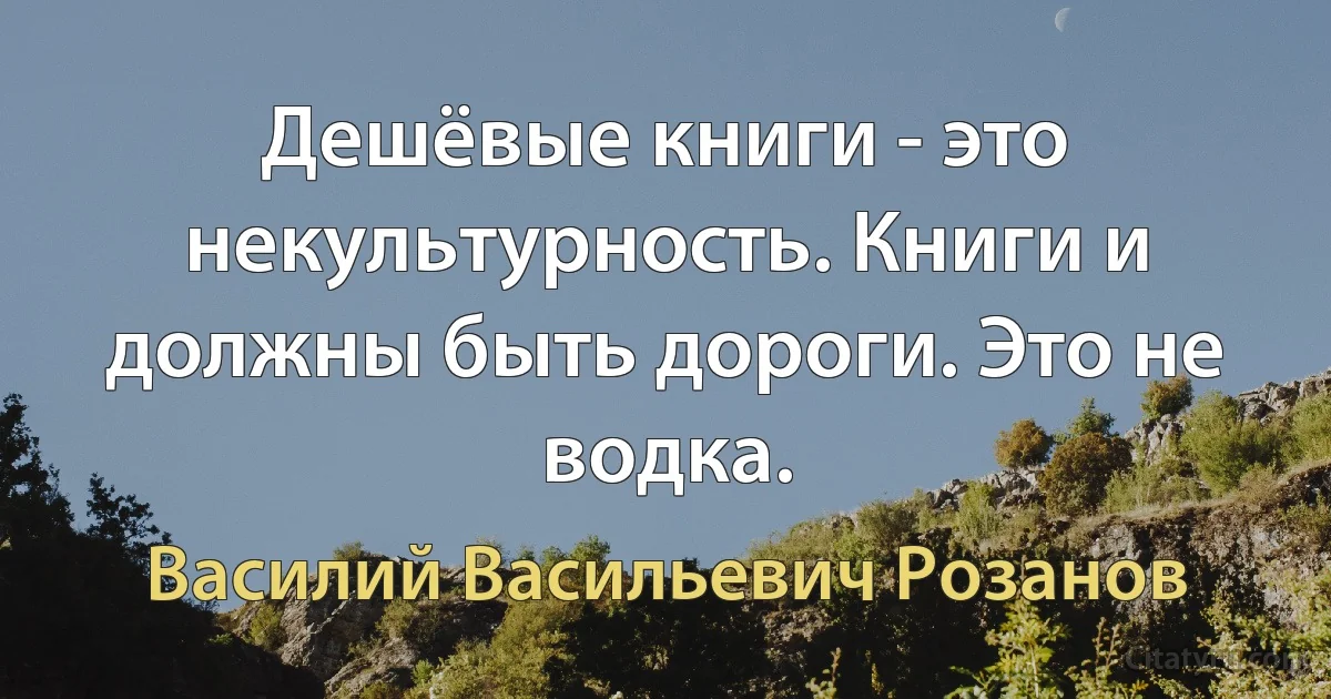 Дешёвые книги - это некультурность. Книги и должны быть дороги. Это не водка. (Василий Васильевич Розанов)