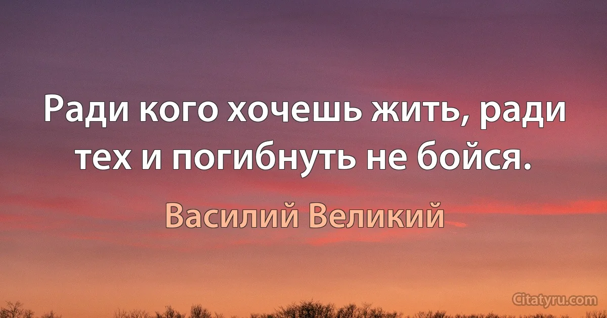 Ради кого хочешь жить, ради тех и погибнуть не бойся. (Василий Великий)