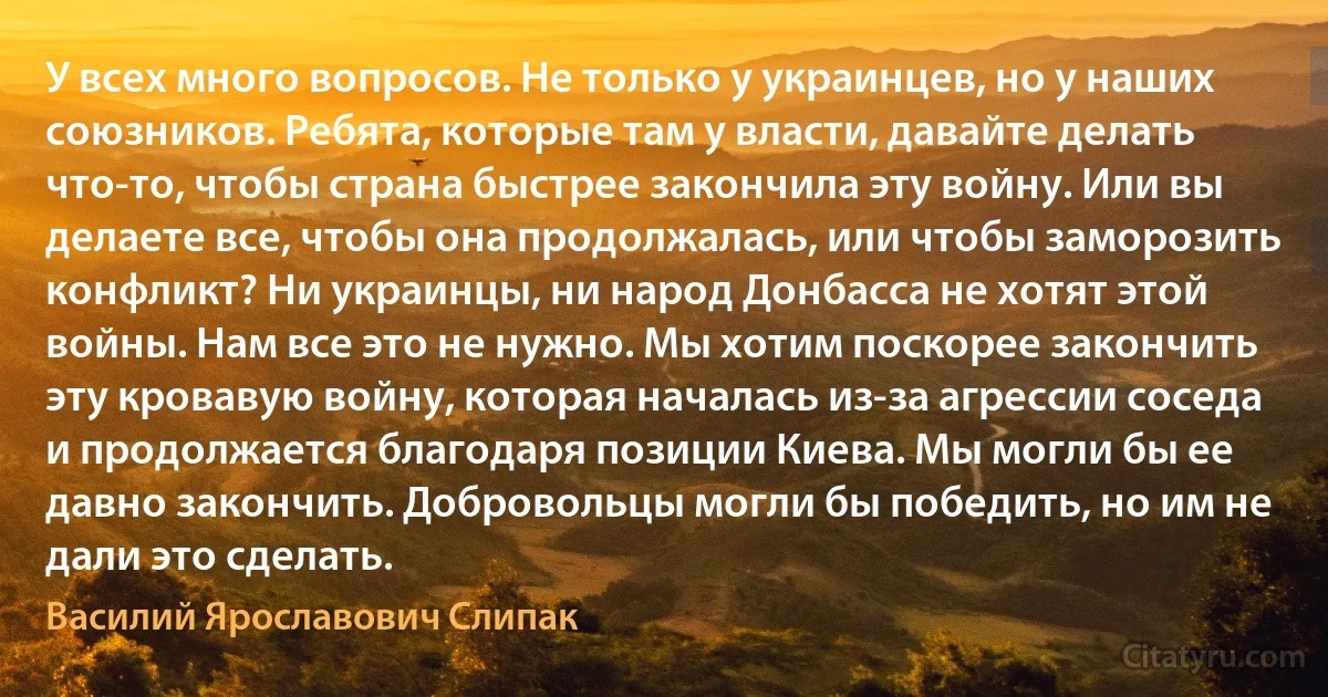 У всех много вопросов. Не только у украинцев, но у наших союзников. Ребята, которые там у власти, давайте делать что-то, чтобы страна быстрее закончила эту войну. Или вы делаете все, чтобы она продолжалась, или чтобы заморозить конфликт? Ни украинцы, ни народ Донбасса не хотят этой войны. Нам все это не нужно. Мы хотим поскорее закончить эту кровавую войну, которая началась из-за агрессии соседа и продолжается благодаря позиции Киева. Мы могли бы ее давно закончить. Добровольцы могли бы победить, но им не дали это сделать. (Василий Ярославович Слипак)