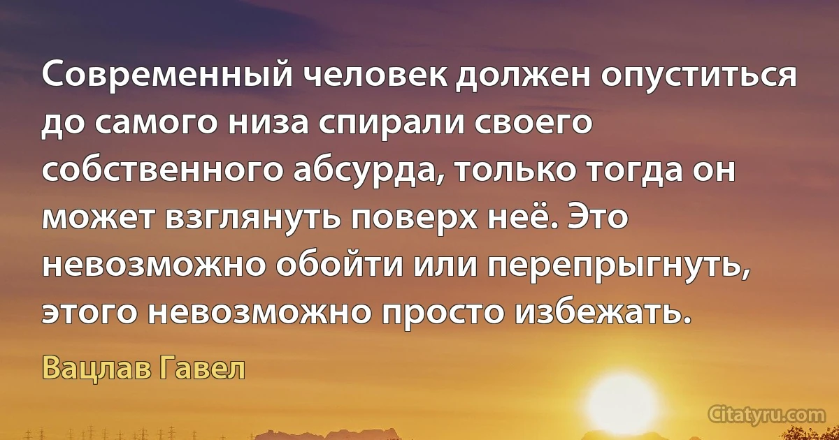 Современный человек должен опуститься до самого низа спирали своего собственного абсурда, только тогда он может взглянуть поверх неё. Это невозможно обойти или перепрыгнуть, этого невозможно просто избежать. (Вацлав Гавел)