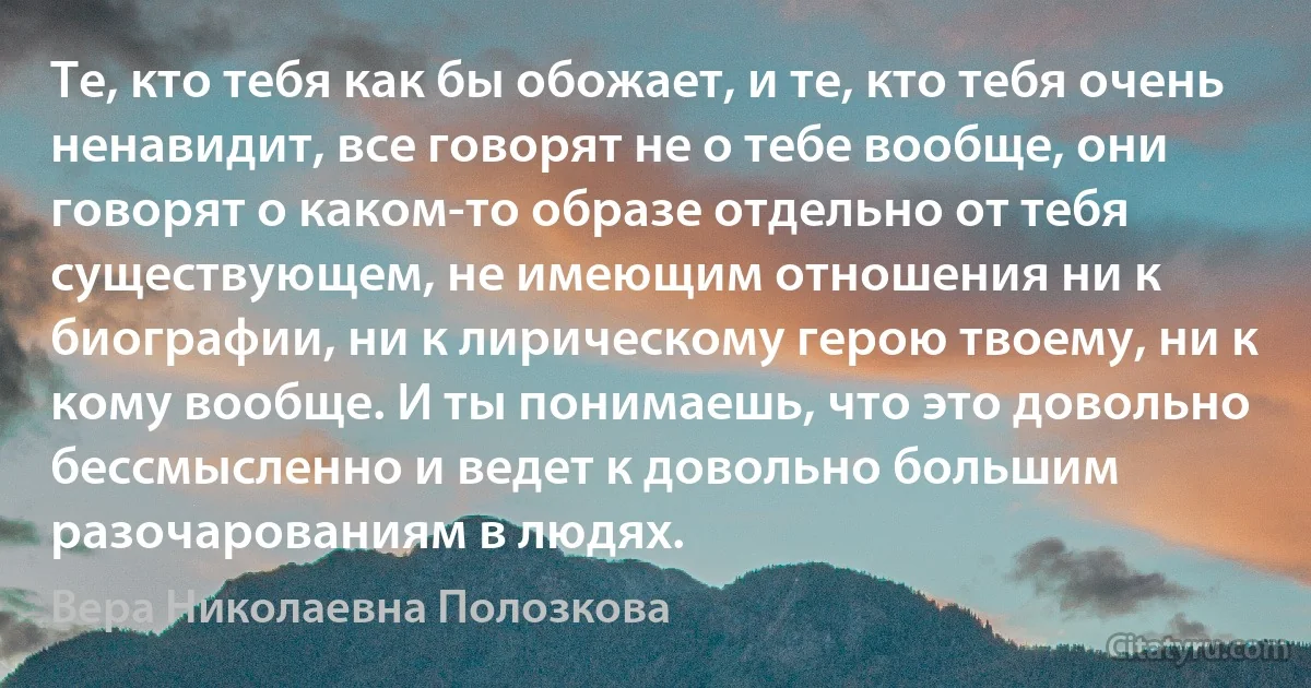 Те, кто тебя как бы обожает, и те, кто тебя очень ненавидит, все говорят не о тебе вообще, они говорят о каком-то образе отдельно от тебя существующем, не имеющим отношения ни к биографии, ни к лирическому герою твоему, ни к кому вообще. И ты понимаешь, что это довольно бессмысленно и ведет к довольно большим разочарованиям в людях. (Вера Николаевна Полозкова)