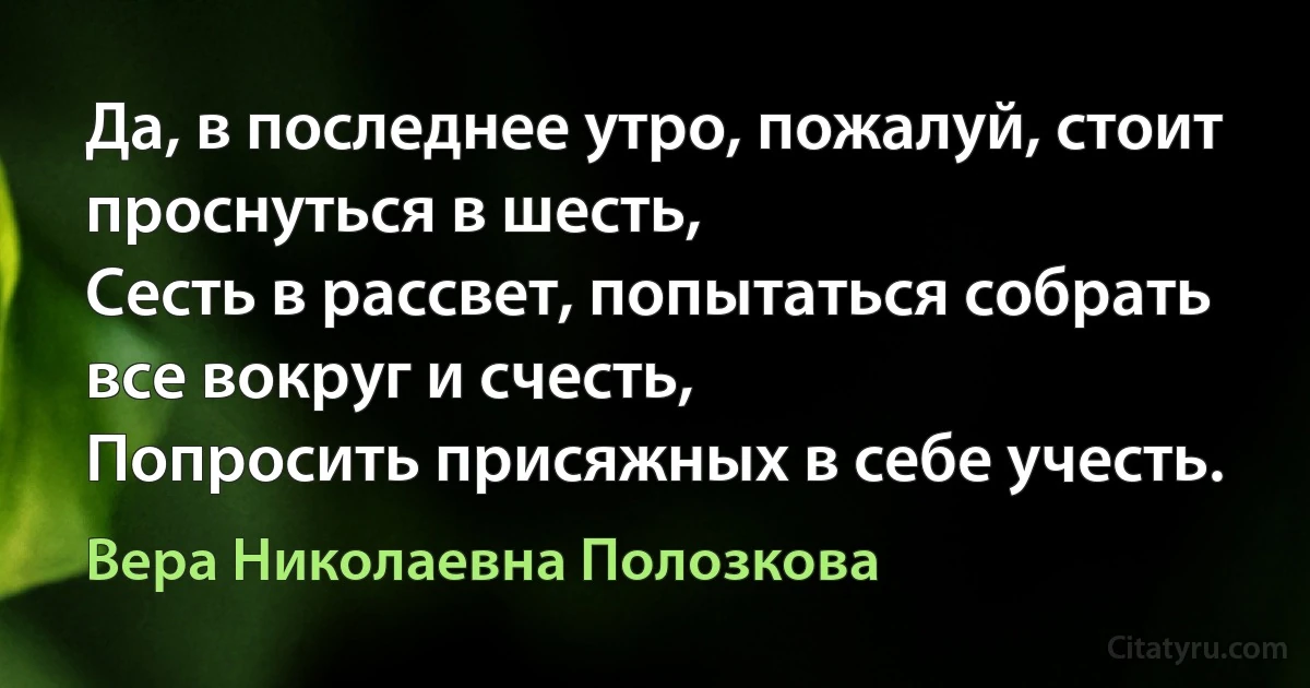 Да, в последнее утро, пожалуй, стоит проснуться в шесть,
Сесть в рассвет, попытаться собрать все вокруг и счесть,
Попросить присяжных в себе учесть. (Вера Николаевна Полозкова)