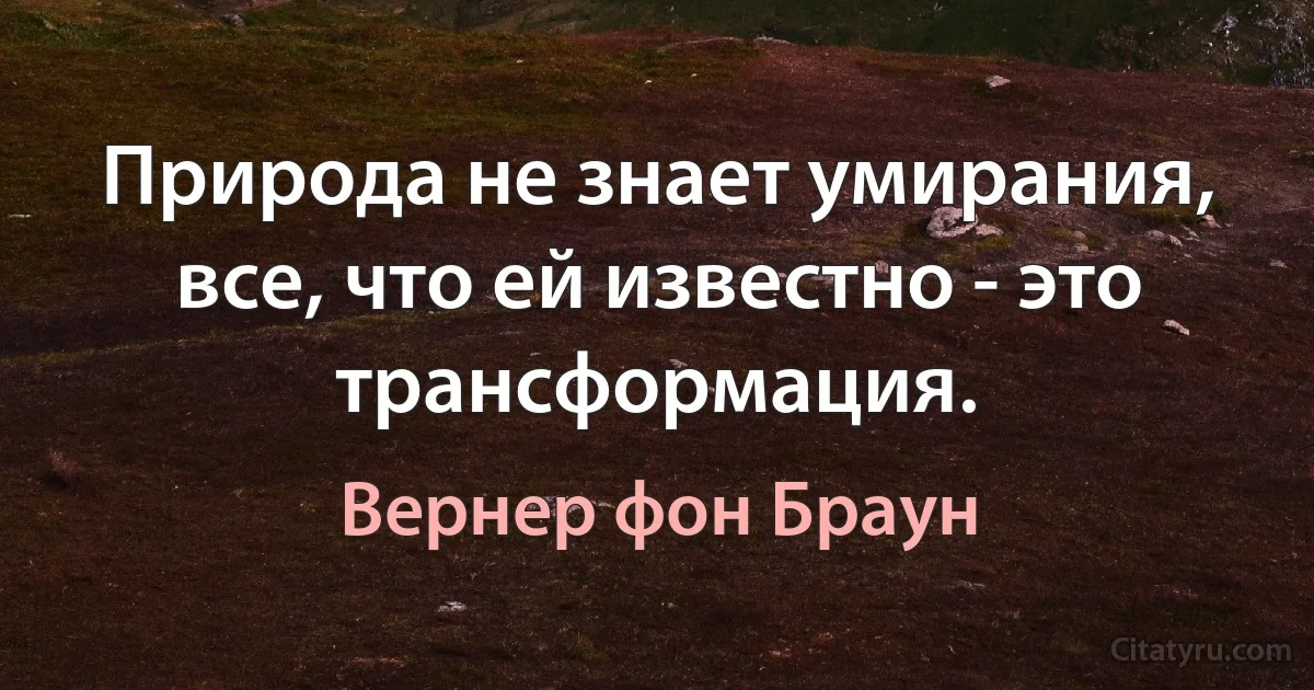 Природа не знает умирания, все, что ей известно - это трансформация. (Вернер фон Браун)