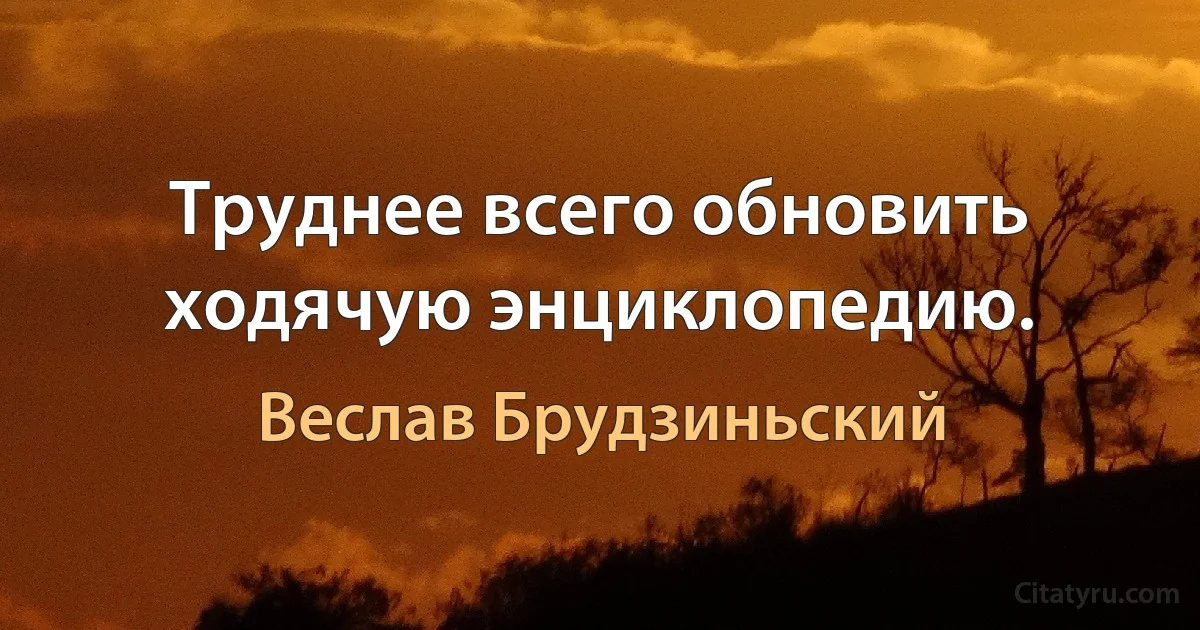 Труднее всего обновить ходячую энциклопедию. (Веслав Брудзиньский)