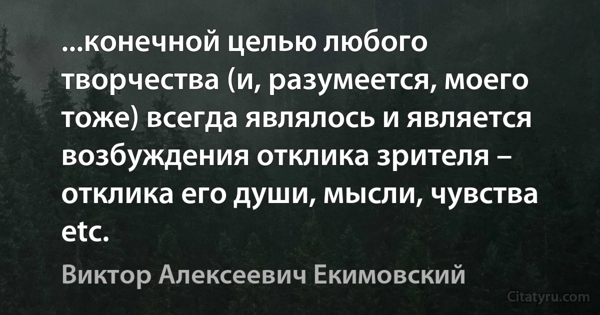 ...конечной целью любого творчества (и, разумеется, моего тоже) всегда являлось и является возбуждения отклика зрителя – отклика его души, мысли, чувства etc. (Виктор Алексеевич Екимовский)