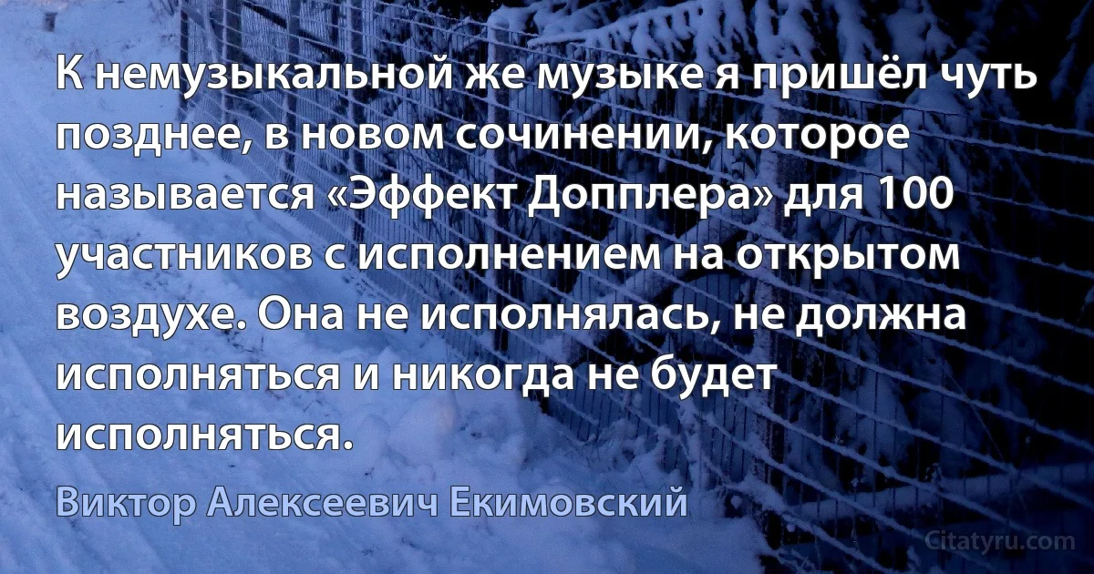 К немузыкальной же музыке я пришёл чуть позднее, в новом сочинении, которое называется «Эффект Допплера» для 100 участников с исполнением на открытом воздухе. Она не исполнялась, не должна исполняться и никогда не будет исполняться. (Виктор Алексеевич Екимовский)