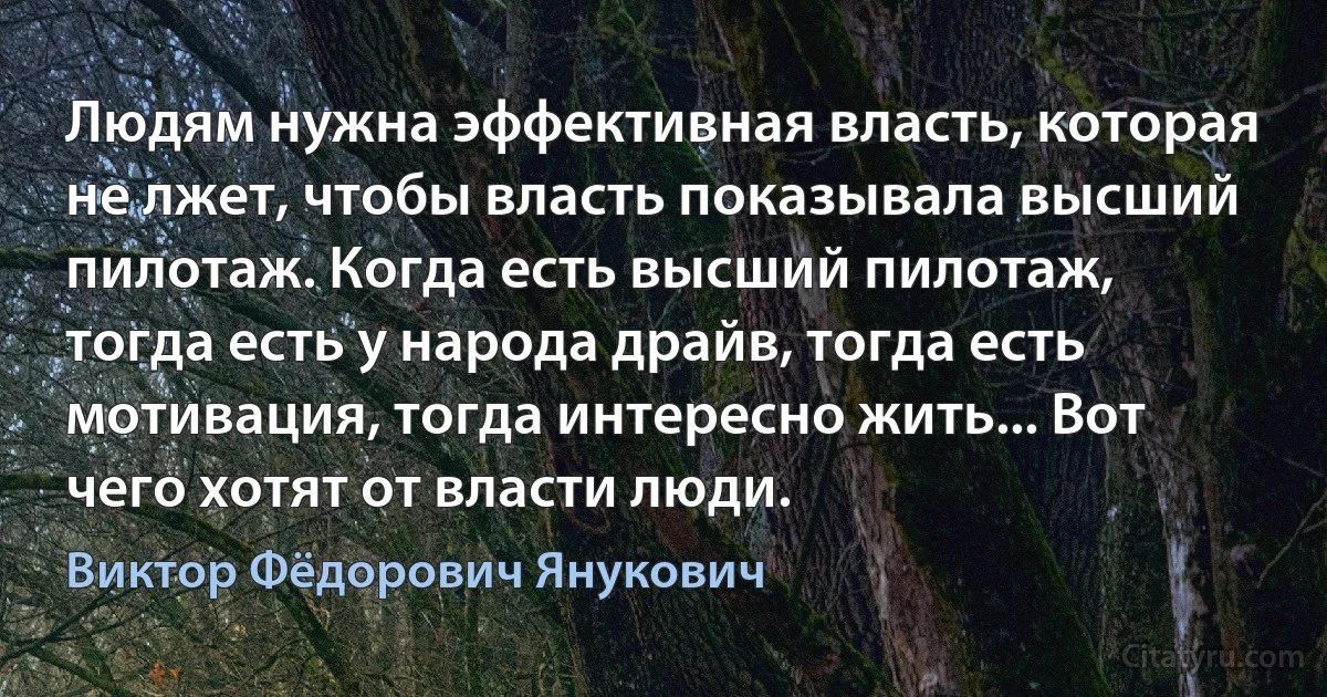 Людям нужна эффективная власть, которая не лжет, чтобы власть показывала высший пилотаж. Когда есть высший пилотаж, тогда есть у народа драйв, тогда есть мотивация, тогда интересно жить... Вот чего хотят от власти люди. (Виктор Фёдорович Янукович)