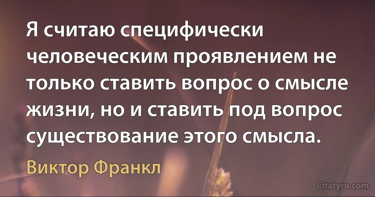 Я считаю специфически человеческим проявлением не только ставить вопрос о смысле жизни, но и ставить под вопрос существование этого смысла. (Виктор Франкл)