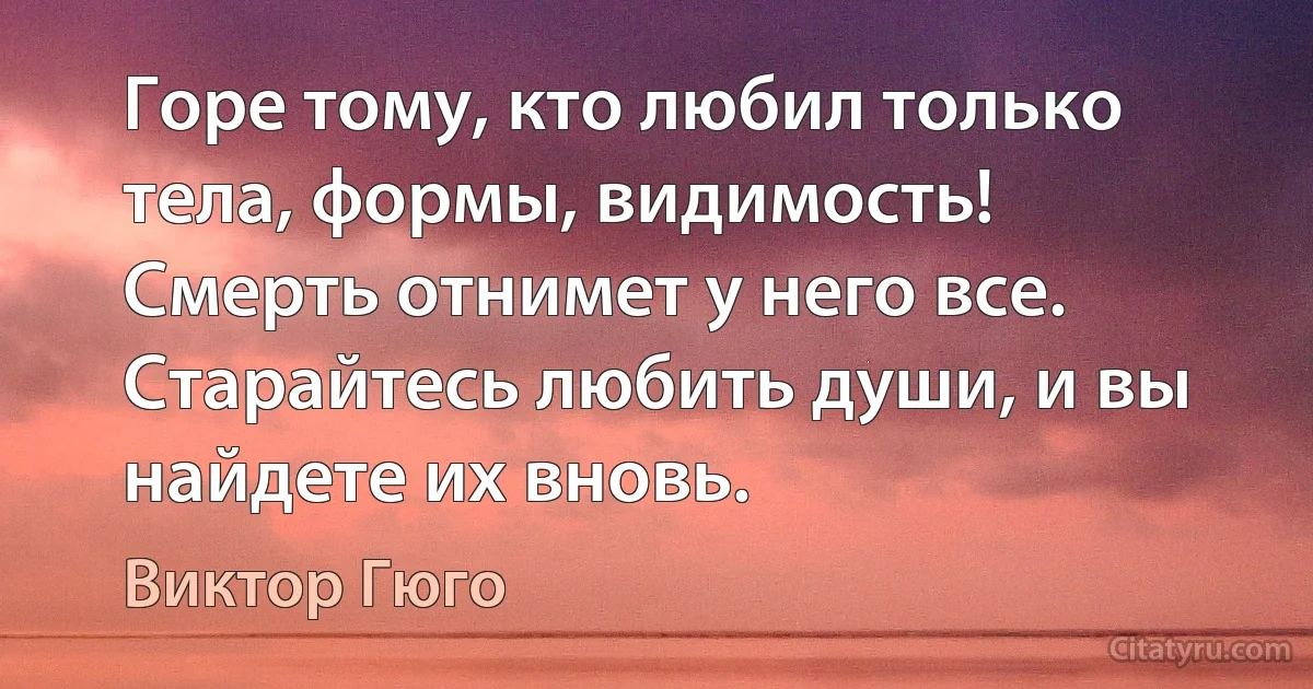 Горе тому, кто любил только тела, формы, видимость! Смерть отнимет у него все. Старайтесь любить души, и вы найдете их вновь. (Виктор Гюго)