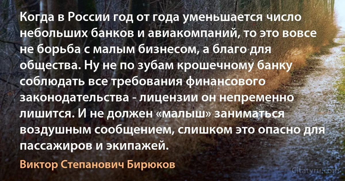 Когда в России год от года уменьшается число небольших банков и авиакомпаний, то это вовсе не борьба с малым бизнесом, а благо для общества. Ну не по зубам крошечному банку соблюдать все требования финансового законодательства - лицензии он непременно лишится. И не должен «малыш» заниматься воздушным сообщением, слишком это опасно для пассажиров и экипажей. (Виктор Степанович Бирюков)