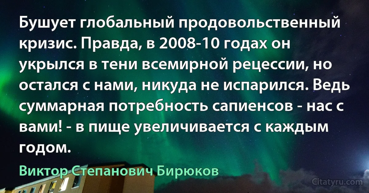 Бушует глобальный продовольственный кризис. Правда, в 2008-10 годах он укрылся в тени всемирной рецессии, но остался с нами, никуда не испарился. Ведь суммарная потребность сапиенсов - нас с вами! - в пище увеличивается с каждым годом. (Виктор Степанович Бирюков)