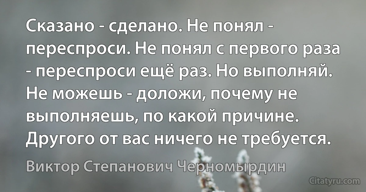 Сказано - сделано. Не понял - переспроси. Не понял с первого раза - переспроси ещё раз. Но выполняй. Не можешь - доложи, почему не выполняешь, по какой причине. Другого от вас ничего не требуется. (Виктор Степанович Черномырдин)