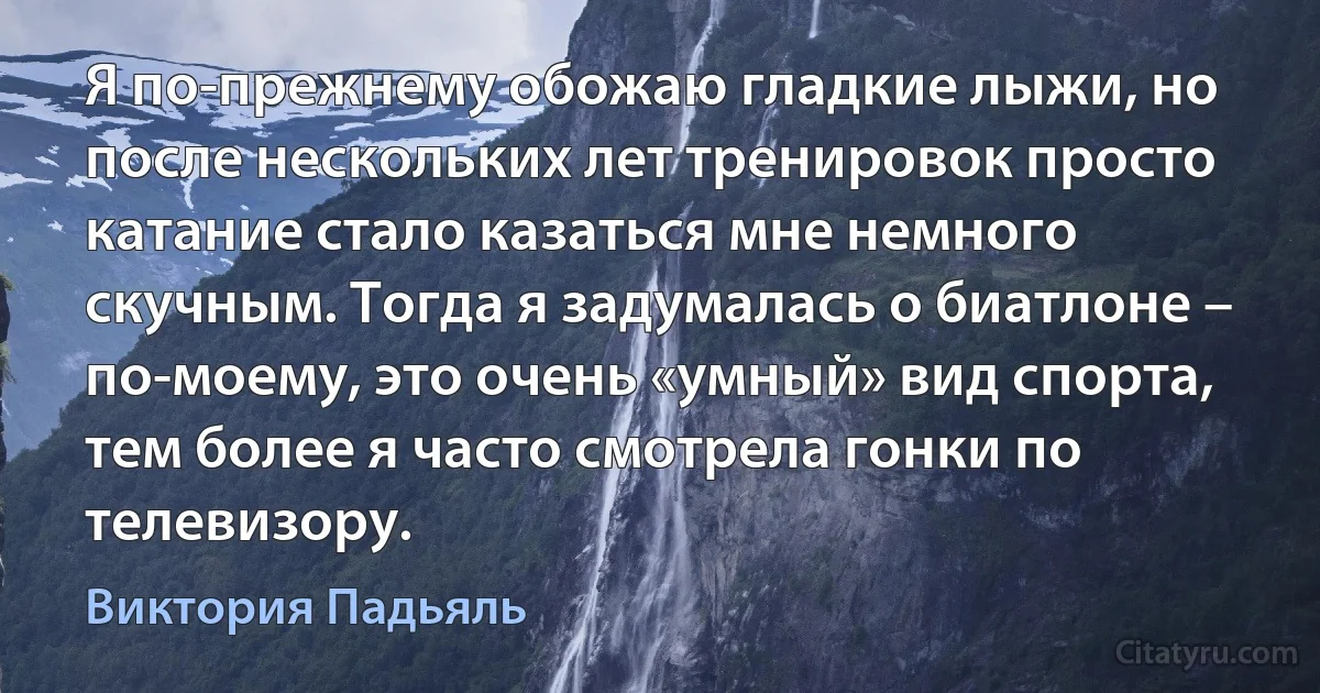 Я по-прежнему обожаю гладкие лыжи, но после нескольких лет тренировок просто катание стало казаться мне немного скучным. Тогда я задумалась о биатлоне – по-моему, это очень «умный» вид спорта, тем более я часто смотрела гонки по телевизору. (Виктория Падьяль)