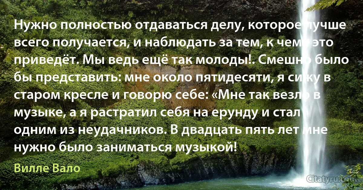 Нужно полностью отдаваться делу, которое лучше всего получается, и наблюдать за тем, к чему это приведёт. Мы ведь ещё так молоды!. Смешно было бы представить: мне около пятидесяти, я сижу в старом кресле и говорю себе: «Мне так везло в музыке, а я растратил себя на ерунду и стал одним из неудачников. В двадцать пять лет мне нужно было заниматься музыкой! (Вилле Вало)