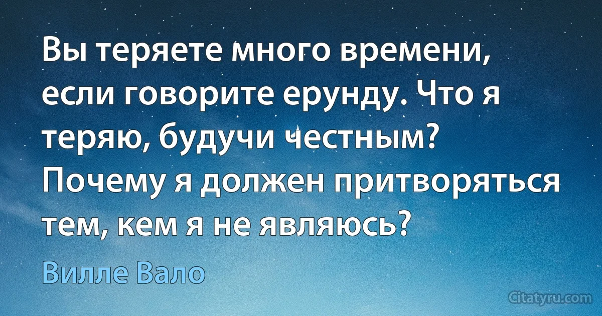 Вы теряете много времени, если говорите ерунду. Что я теряю, будучи честным? Почему я должен притворяться тем, кем я не являюсь? (Вилле Вало)