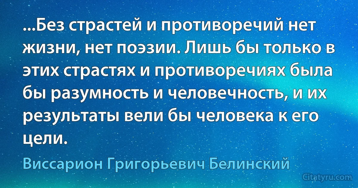 ...Без страстей и противоречий нет жизни, нет поэзии. Лишь бы только в этих страстях и противоречиях была бы разумность и человечность, и их результаты вели бы человека к его цели. (Виссарион Григорьевич Белинский)