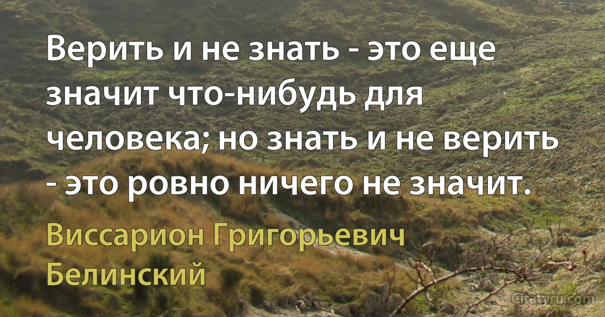 Верить и не знать - это еще значит что-нибудь для человека; но знать и не верить - это ровно ничего не значит. (Виссарион Григорьевич Белинский)