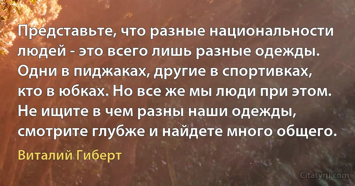 Представьте, что разные национальности людей - это всего лишь разные одежды. Одни в пиджаках, другие в спортивках, кто в юбках. Но все же мы люди при этом. Не ищите в чем разны наши одежды, смотрите глубже и найдете много общего. (Виталий Гиберт)