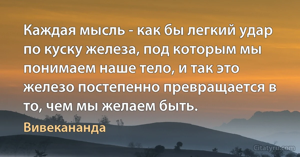 Каждая мысль - как бы легкий удар по куску железа, под которым мы понимаем наше тело, и так это железо постепенно превращается в то, чем мы желаем быть. (Вивекананда)