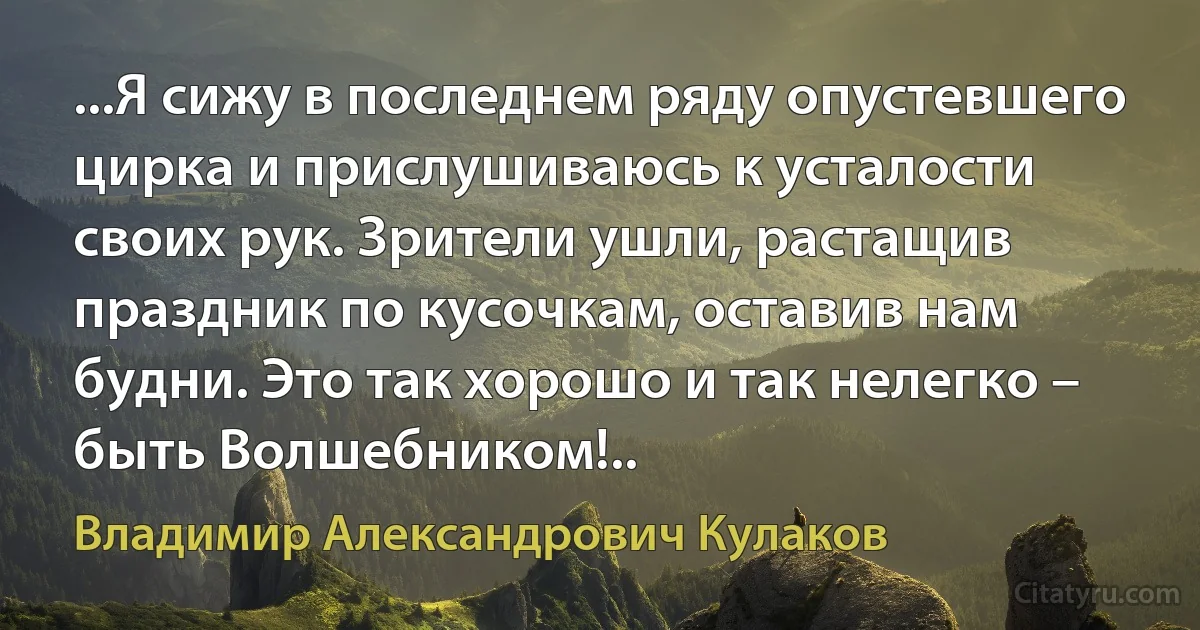 ...Я сижу в последнем ряду опустевшего цирка и прислушиваюсь к усталости своих рук. Зрители ушли, растащив праздник по кусочкам, оставив нам будни. Это так хорошо и так нелегко – быть Волшебником!.. (Владимир Александрович Кулаков)