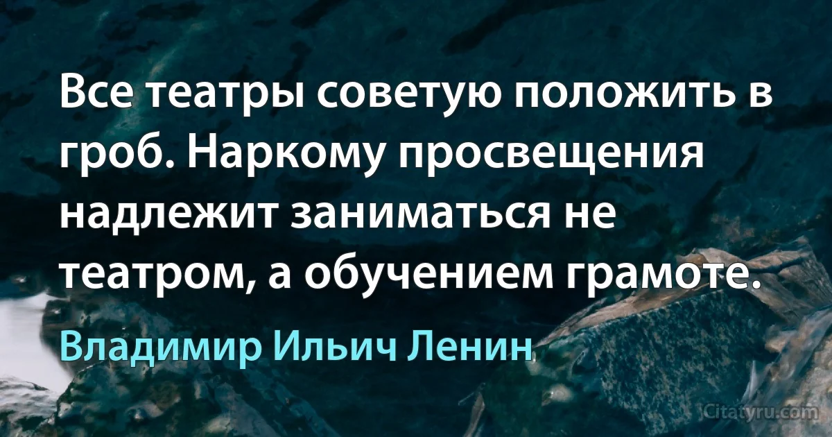 Все театры советую положить в гроб. Наркому просвещения надлежит заниматься не театром, а обучением грамоте. (Владимир Ильич Ленин)