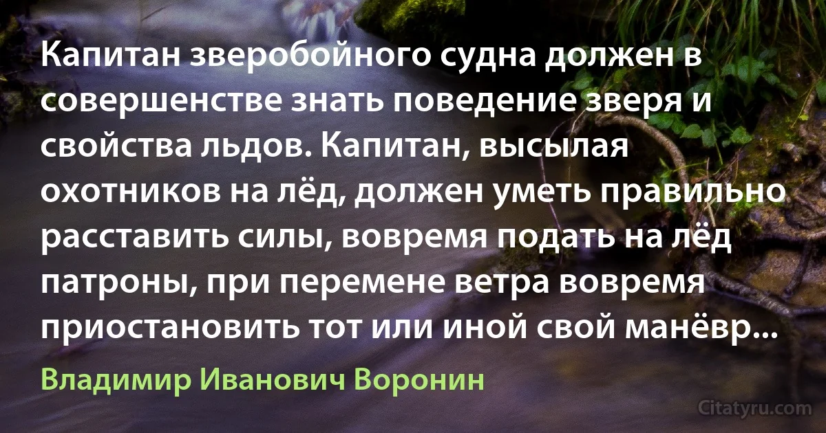 Капитан зверобойного судна должен в совершенстве знать поведение зверя и свойства льдов. Капитан, высылая охотников на лёд, должен уметь правильно расставить силы, вовремя подать на лёд патроны, при перемене ветра вовремя приостановить тот или иной свой манёвр... (Владимир Иванович Воронин)