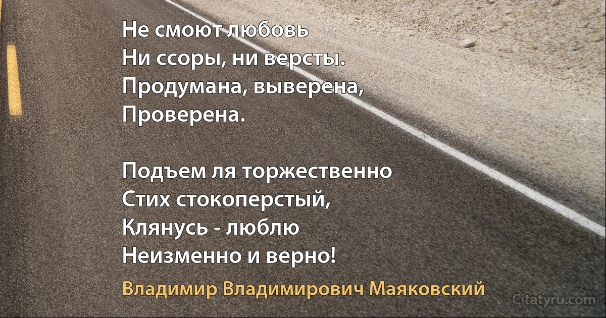 Не смоют любовь
Ни ссоры, ни версты.
Продумана, выверена,
Проверена.

Подъем ля торжественно 
Стих стокоперстый,
Клянусь - люблю
Неизменно и верно! (Владимир Владимирович Маяковский)