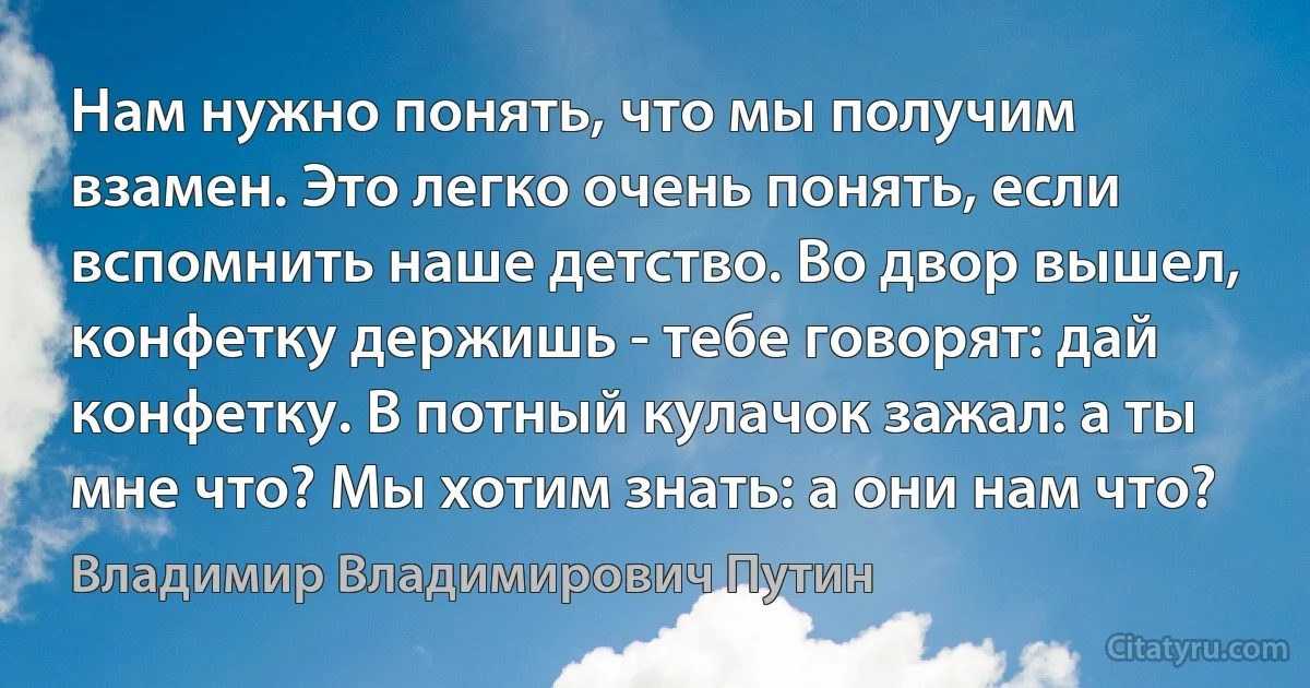 Нам нужно понять, что мы получим взамен. Это легко очень понять, если вспомнить наше детство. Во двор вышел, конфетку держишь - тебе говорят: дай конфетку. В потный кулачок зажал: а ты мне что? Мы хотим знать: а они нам что? (Владимир Владимирович Путин)