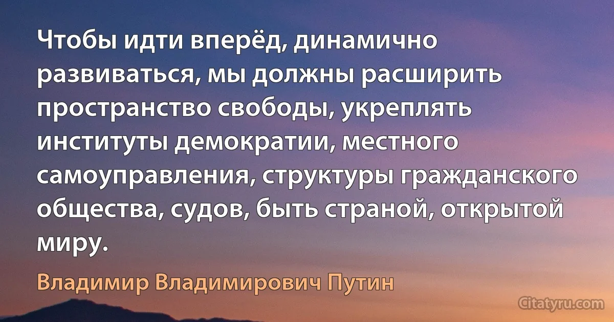 Чтобы идти вперёд, динамично развиваться, мы должны расширить пространство свободы, укреплять институты демократии, местного самоуправления, структуры гражданского общества, судов, быть страной, открытой миру. (Владимир Владимирович Путин)