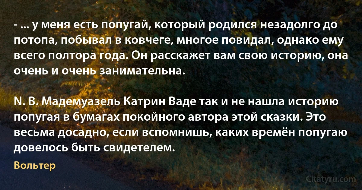 - ... у меня есть попугай, который родился незадолго до потопа, побывал в ковчеге, многое повидал, однако ему всего полтора года. Он расскажет вам свою историю, она очень и очень занимательна.

N. B. Мадемуазель Катрин Ваде так и не нашла историю попугая в бумагах покойного автора этой сказки. Это весьма досадно, если вспомнишь, каких времён попугаю довелось быть свидетелем. (Вольтер)