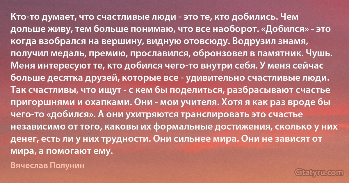 Кто-то думает, что счастливые люди - это те, кто добились. Чем дольше живу, тем больше понимаю, что все наоборот. «Добился» - это когда взобрался на вершину, видную отовсюду. Водрузил знамя, получил медаль, премию, прославился, обронзовел в памятник. Чушь. Меня интересуют те, кто добился чего-то внутри себя. У меня сейчас больше десятка друзей, которые все - удивительно счастливые люди. Так счастливы, что ищут - с кем бы поделиться, разбрасывают счастье пригоршнями и охапками. Они - мои учителя. Хотя я как раз вроде бы чего-то «добился». А они ухитряются транслировать это счастье независимо от того, каковы их формальные достижения, сколько у них денег, есть ли у них трудности. Они сильнее мира. Они не зависят от мира, а помогают ему. (Вячеслав Полунин)