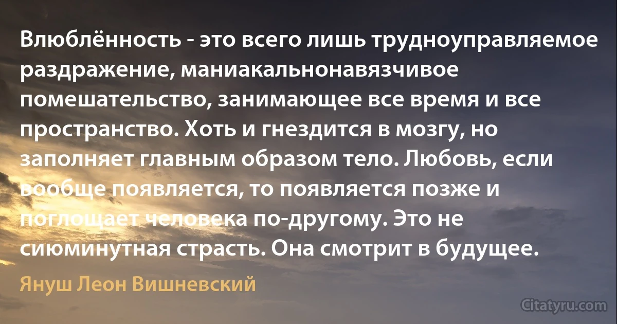 Влюблённость - это всего лишь трудноуправляемое раздражение, маниакальнонавязчивое помешательство, занимающее все время и все пространство. Хоть и гнездится в мозгу, но заполняет главным образом тело. Любовь, если вообще появляется, то появляется позже и поглощает человека по-другому. Это не сиюминутная страсть. Она смотрит в будущее. (Януш Леон Вишневский)