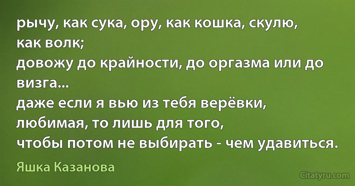 рычу, как сука, ору, как кошка, скулю, как волк;
довожу до крайности, до оргазма или до визга...
даже если я вью из тебя верёвки, любимая, то лишь для того,
чтобы потом не выбирать - чем удавиться. (Яшка Казанова)